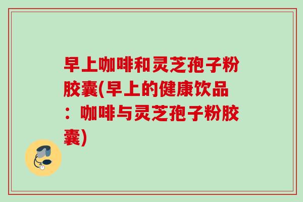 早上咖啡和灵芝孢子粉胶囊(早上的健康饮品：咖啡与灵芝孢子粉胶囊)