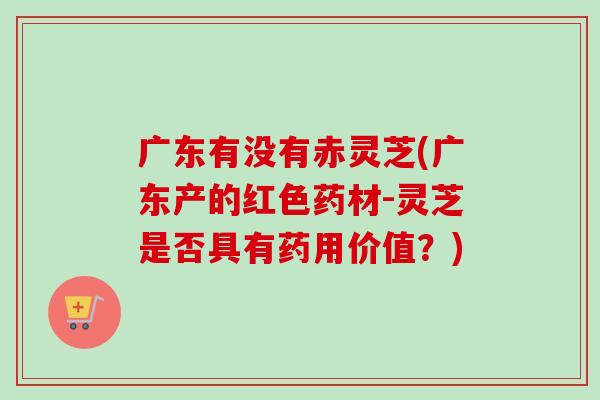 广东有没有赤灵芝(广东产的红色药材-灵芝是否具有药用价值？)
