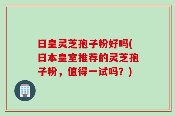 日皇灵芝孢子粉好吗(日本皇室推荐的灵芝孢子粉，值得一试吗？)