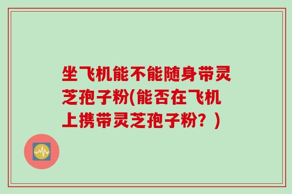 坐飞机能不能随身带灵芝孢子粉(能否在飞机上携带灵芝孢子粉？)
