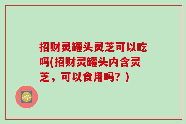 招财灵罐头灵芝可以吃吗(招财灵罐头内含灵芝，可以食用吗？)