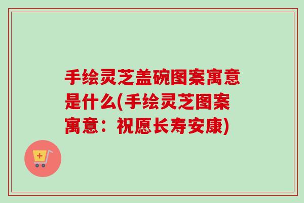手绘灵芝盖碗图案寓意是什么(手绘灵芝图案寓意：祝愿长寿安康)