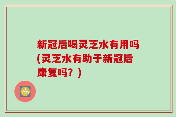 新冠后喝灵芝水有用吗(灵芝水有助于新冠后康复吗？)