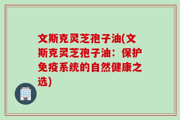 文斯克灵芝孢子油(文斯克灵芝孢子油:保护免疫系统的自然健康之选) 文斯克灵芝孢子油(文斯克灵芝孢子油:保护免疫系统的自然健康之选)