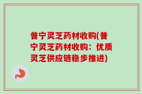 普宁灵芝药材收购(普宁灵芝药材收购：优质灵芝供应链稳步推进)