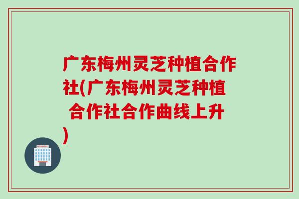 广东梅州灵芝种植合作社(广东梅州灵芝种植 合作社合作曲线上升)