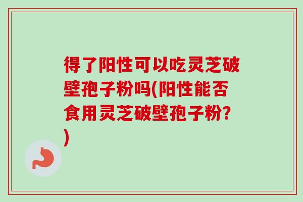 得了阳性可以吃灵芝破壁孢子粉吗(阳性能否食用灵芝破壁孢子粉？)