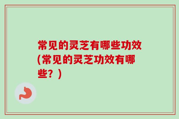 常见的灵芝有哪些功效(常见的灵芝功效有哪些？)