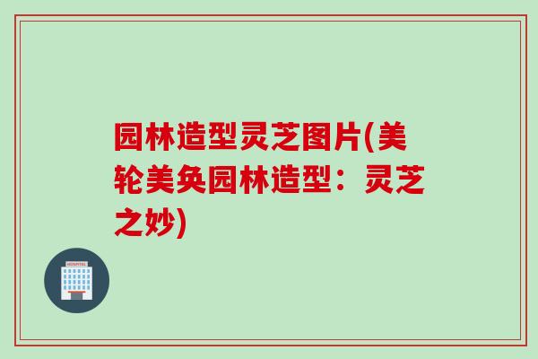 园林造型灵芝图片(美轮美奂园林造型：灵芝之妙)