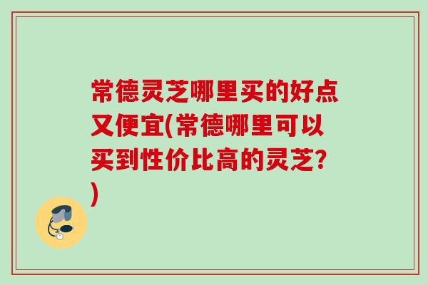 常德灵芝哪里买的好点又便宜(常德哪里可以买到性价比高的灵芝？)