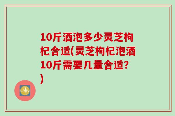 10斤酒泡多少灵芝枸杞合适(灵芝枸杞泡酒10斤需要几量合适？)