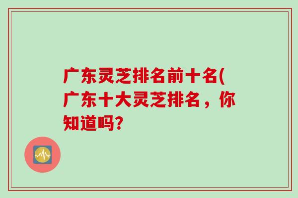 广东灵芝排名前十名(广东十大灵芝排名,你知道吗? 广东灵芝排名前十名(广东十大灵芝排名,你知道吗?