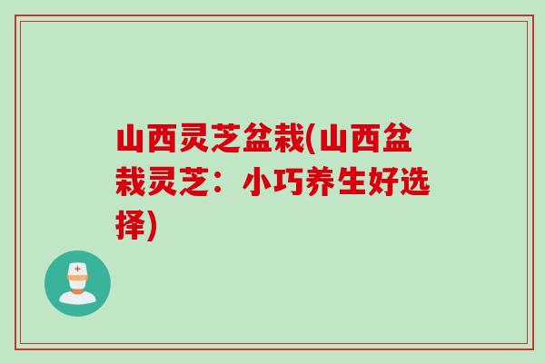 山西灵芝盆栽(山西盆栽灵芝：小巧养生好选择)