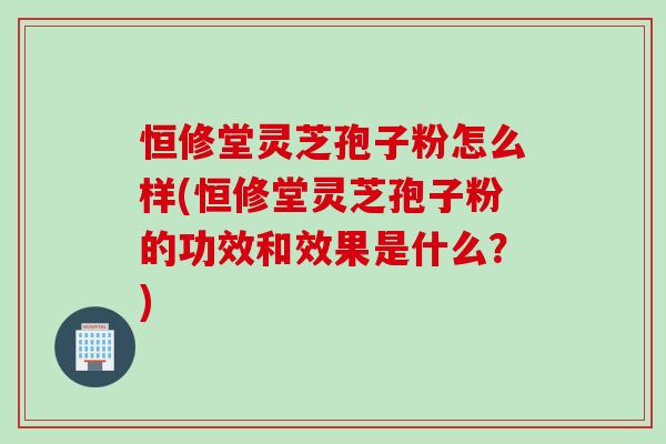 恒修堂灵芝孢子粉怎么样(恒修堂灵芝孢子粉的功效和效果是什么？)