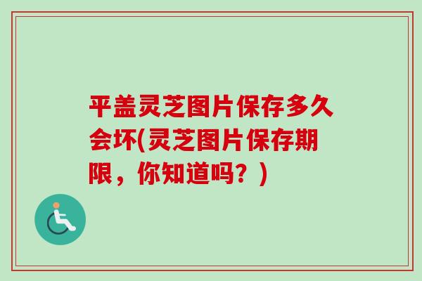 平盖灵芝图片保存多久会坏(灵芝图片保存期限，你知道吗？)