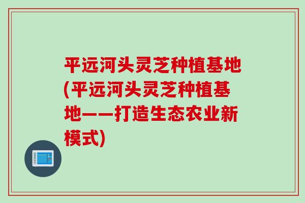 平远河头灵芝种植基地(平远河头灵芝种植基地——打造生态农业新模式)