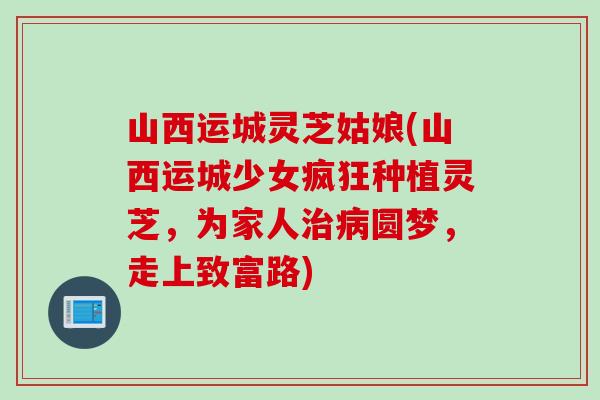 山西运城灵芝姑娘(山西运城少女疯狂种植灵芝，为家人治病圆梦，走上致富路)