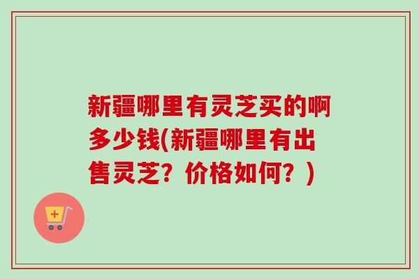 新疆哪里有灵芝买的啊多少钱(新疆哪里有出售灵芝？价格如何？)