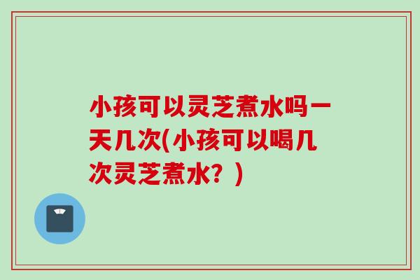 小孩可以灵芝煮水吗一天几次(小孩可以喝几次灵芝煮水？)