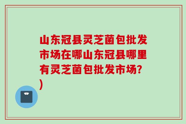 山东冠县灵芝菌包批发市场在哪山东冠县哪里有灵芝菌包批发市场？)