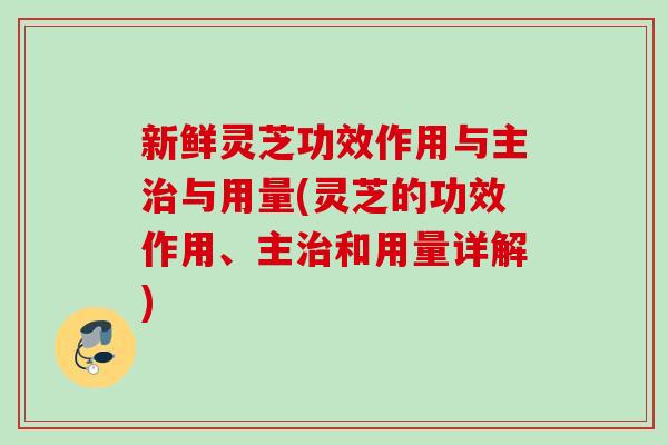 新鲜灵芝功效作用与主治与用量(灵芝的功效作用、主治和用量详解)