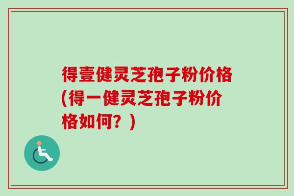 得壹健灵芝孢子粉价格(得一健灵芝孢子粉价格如何？)