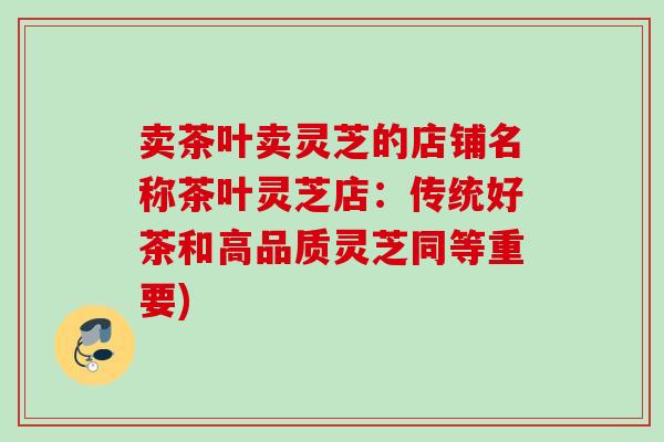 卖茶叶卖灵芝的店铺名称茶叶灵芝店：传统好茶和高品质灵芝同等重要)