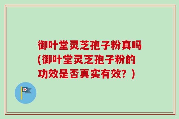 御叶堂灵芝孢子粉真吗(御叶堂灵芝孢子粉的功效是否真实有效？)