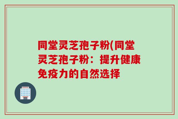 同堂灵芝孢子粉(同堂灵芝孢子粉：提升健康免疫力的自然选择