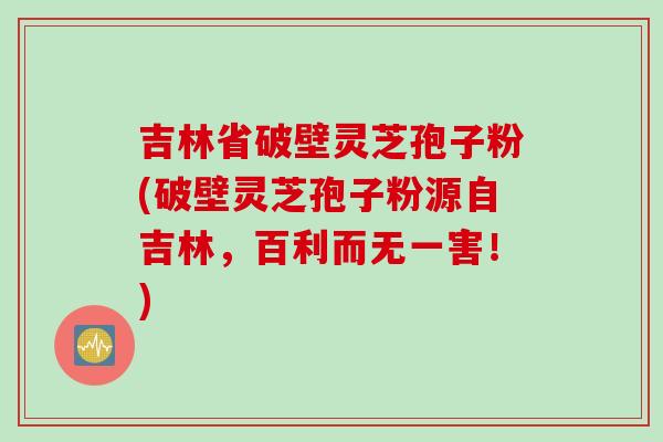 吉林省破壁灵芝孢子粉(破壁灵芝孢子粉源自吉林，百利而无一害！)