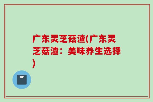 广东灵芝菇渣(广东灵芝菇渣：美味养生选择)