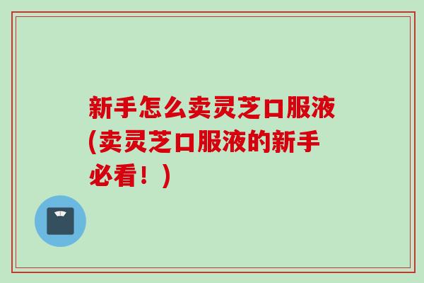 新手怎么卖灵芝口服液(卖灵芝口服液的新手必看！)
