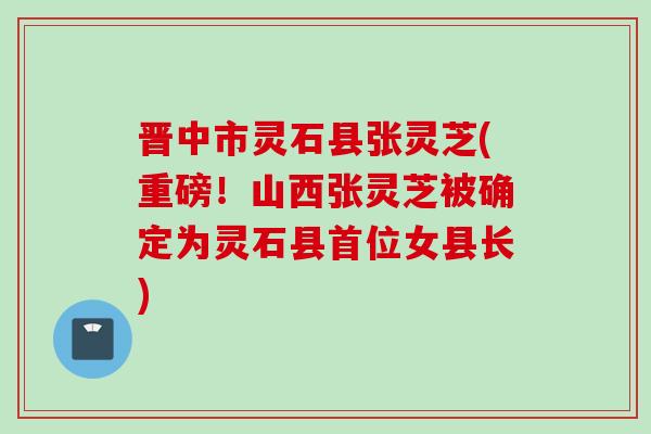 晋中市灵石县张灵芝(重磅！山西张灵芝被确定为灵石县首位女县长)