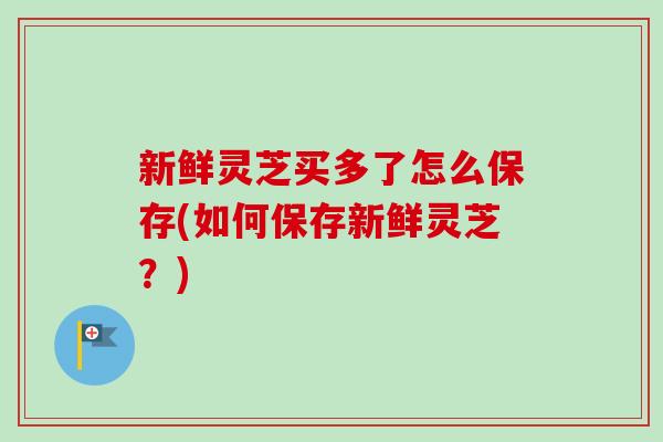 新鲜灵芝买多了怎么保存(如何保存新鲜灵芝？)