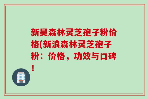 新昊森林灵芝孢子粉价格(新浪森林灵芝孢子粉：价格，功效与口碑！