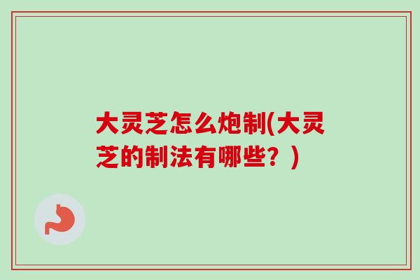 大灵芝怎么炮制(大灵芝的制法有哪些？)