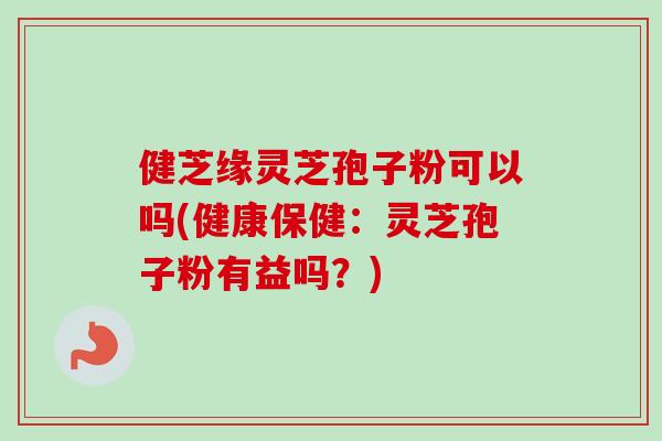 健芝缘灵芝孢子粉可以吗(健康保健：灵芝孢子粉有益吗？)