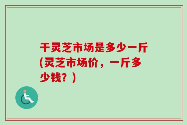 干灵芝市场是多少一斤(灵芝市场价，一斤多少钱？)
