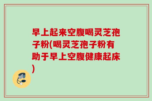 早上起来空腹喝灵芝孢子粉(喝灵芝孢子粉有助于早上空腹健康起床)