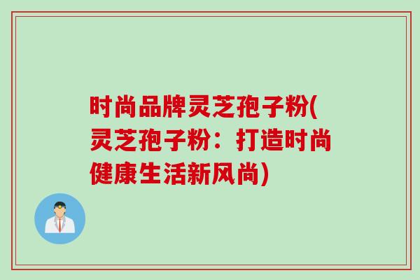 时尚品牌灵芝孢子粉(灵芝孢子粉：打造时尚健康生活新风尚)