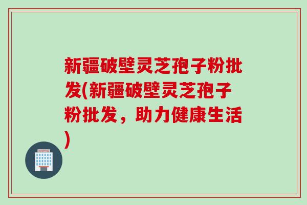 新疆破壁灵芝孢子粉批发(新疆破壁灵芝孢子粉批发，助力健康生活)