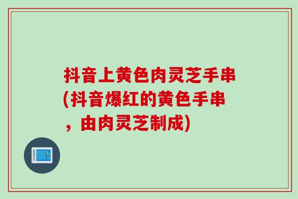 抖音上黄色肉灵芝手串(抖音爆红的黄色手串，由肉灵芝制成)