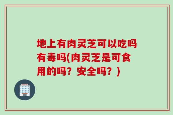 地上有肉灵芝可以吃吗有毒吗(肉灵芝是可食用的吗？安全吗？)