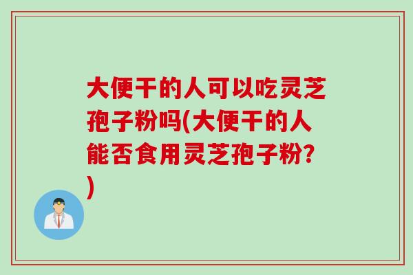 大便干的人可以吃灵芝孢子粉吗(大便干的人能否食用灵芝孢子粉？)