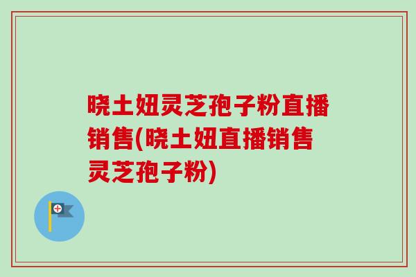 晓土妞灵芝孢子粉直播销售(晓土妞直播销售灵芝孢子粉)