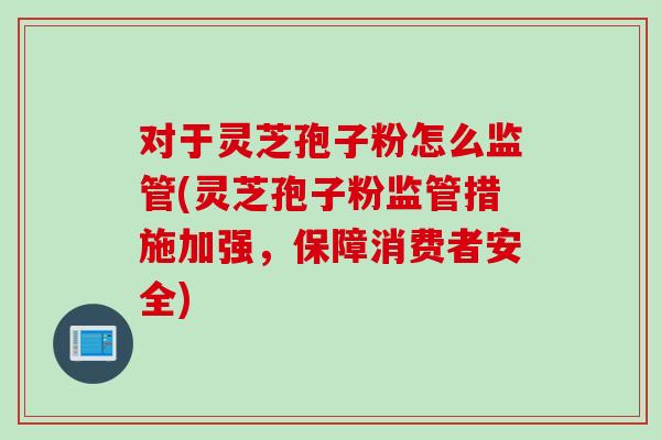 对于灵芝孢子粉怎么监管(灵芝孢子粉监管措施加强，保障消费者安全)