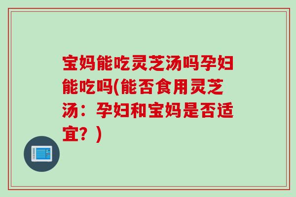 宝妈能吃灵芝汤吗孕妇能吃吗(能否食用灵芝汤：孕妇和宝妈是否适宜？)