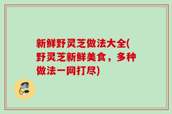 新鲜野灵芝做法大全(野灵芝新鲜美食，多种做法一网打尽)