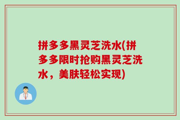 拼多多黑灵芝洗水(拼多多限时抢购黑灵芝洗水，美肤轻松实现)
