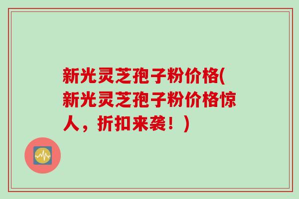 新光灵芝孢子粉价格(新光灵芝孢子粉价格惊人，折扣来袭！)